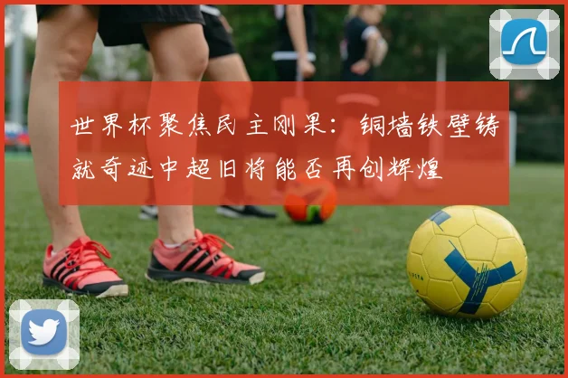 世界杯聚焦民主刚果：铜墙铁壁铸就奇迹中超旧将能否再创辉煌