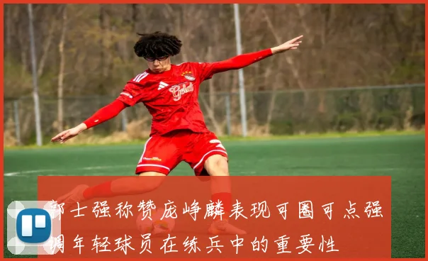郭士强称赞庞峥麟表现可圈可点强调年轻球员在练兵中的重要性