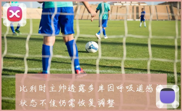 比利时主帅透露多库因呼吸道感染状态不佳仍需恢复调整