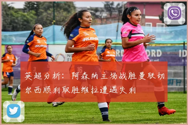 英超分析：阿森纳主场战胜曼联切尔西顺利取胜维拉遭遇失利