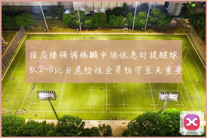 宿茂臻强调韩鹏中场休息时提醒球队2-0比分危险性全员防守至关重要