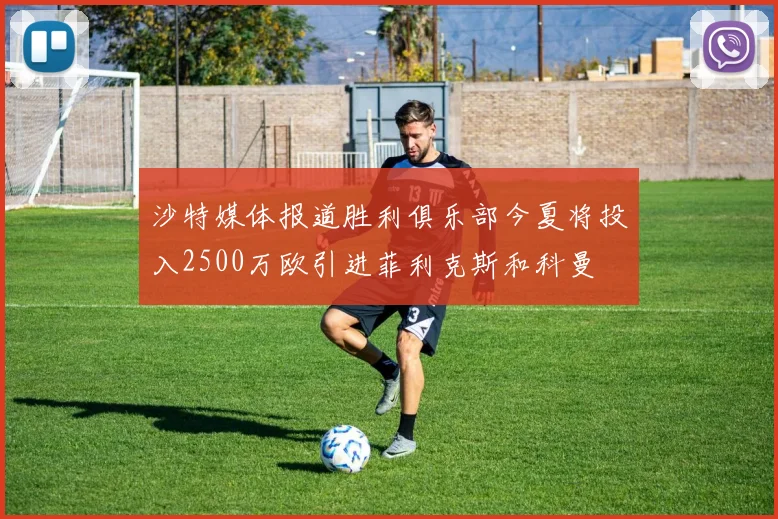 沙特媒体报道胜利俱乐部今夏将投入2500万欧引进菲利克斯和科曼