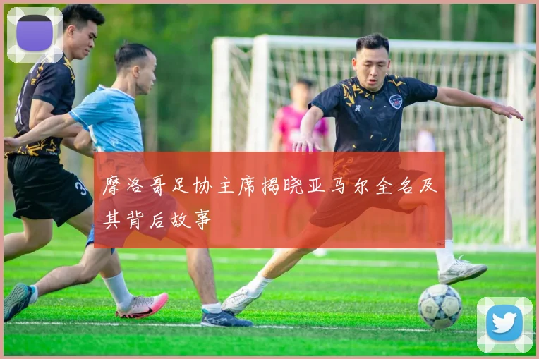摩洛哥足协主席揭晓亚马尔全名及其背后故事