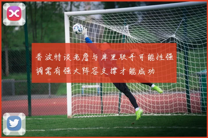 香波特谈老詹与库里联手可能性强调需有强大阵容支撑才能成功