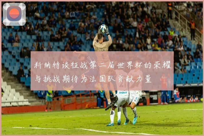 科纳特谈征战第二届世界杯的荣耀与挑战期待为法国队贡献力量