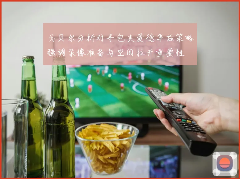 戈贝尔分析对手包夹爱德华兹策略强调录像准备与空间拉开重要性