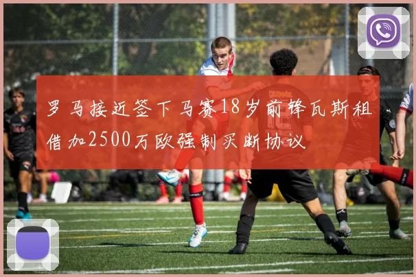 罗马接近签下马赛18岁前锋瓦斯租借加2500万欧强制买断协议