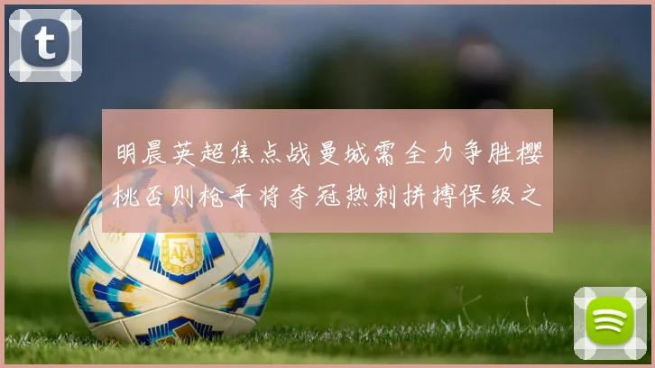 明晨英超焦点战曼城需全力争胜樱桃否则枪手将夺冠热刺拼搏保级之路