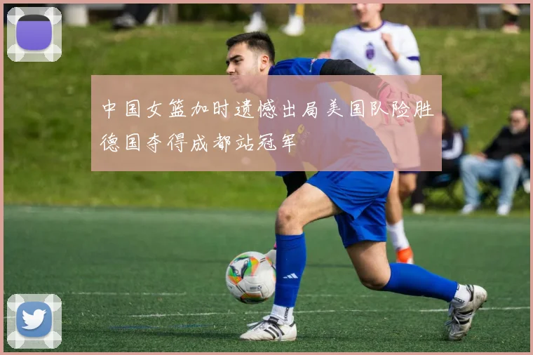 中国女篮加时遗憾出局美国队险胜德国夺得成都站冠军