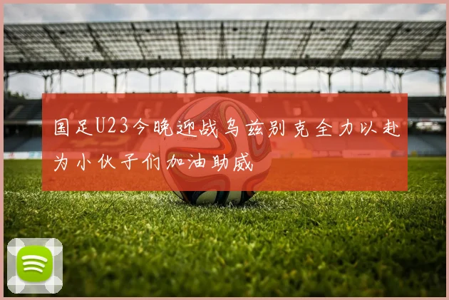 国足U23今晚迎战乌兹别克全力以赴为小伙子们加油助威