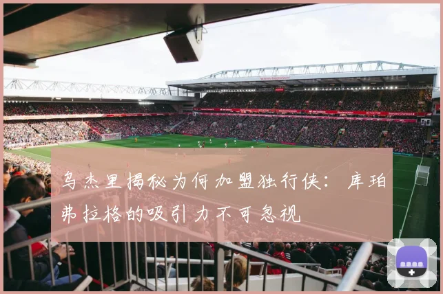乌杰里揭秘为何加盟独行侠：库珀弗拉格的吸引力不可忽视
