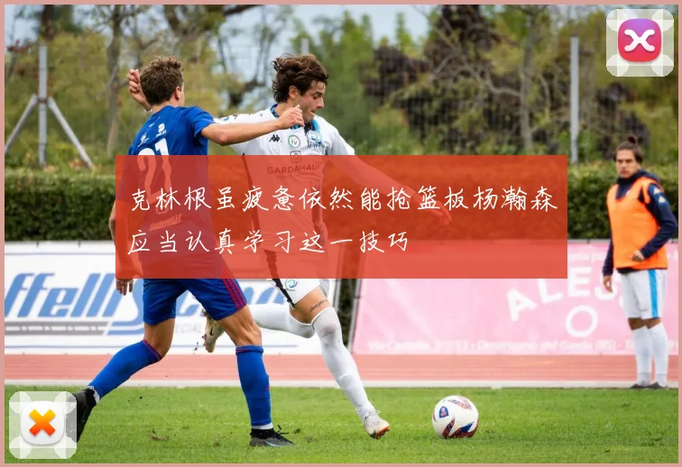克林根虽疲惫依然能抢篮板杨瀚森应当认真学习这一技巧